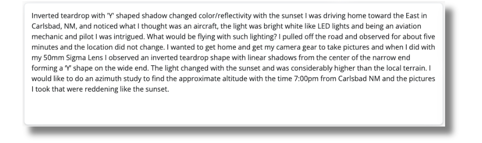 Text: Inverted teardrop with 'Y' shaped shadow changed color/reflectivity with the sunset I was driving home toward the East inCarlsbad, NM, and noticed what I thought was an aircraft, the light was bright white like LED lights and being an aviationmechanic and pilot I was intrigued. What would be flying with such lighting? I pulled off the road and observed for about fiveminutes and the location did not change. I wanted to get home and get my camera gear to take pictures and when I did withmy 50mm Sigma Lens I observed an inverted teardrop shape with linear shadows from the center of the narrow endforming a 'Y' shape on the wide end. The light changed with the sunset and was considerably higher than the local terrain. Iwould like to do an azimuth study to find the approximate altitude with the time 7:00pm from Carlsbad NM and the picturesI took that were reddening like the sunset.