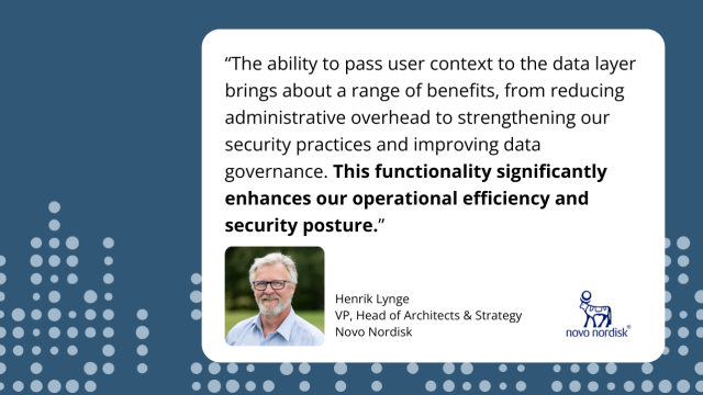 The ability to pass user context to the data layer brings about a range of benefits, from reducing administrative overhead to strengthening our security practices and improving data governance. This functionality significantly enhances our operational efficiency and security posture. --- Henrik Lynge, VP, Head of Architects &amp; Strategy, Novo Nordisk. A headshot of Henrik Lynge.
